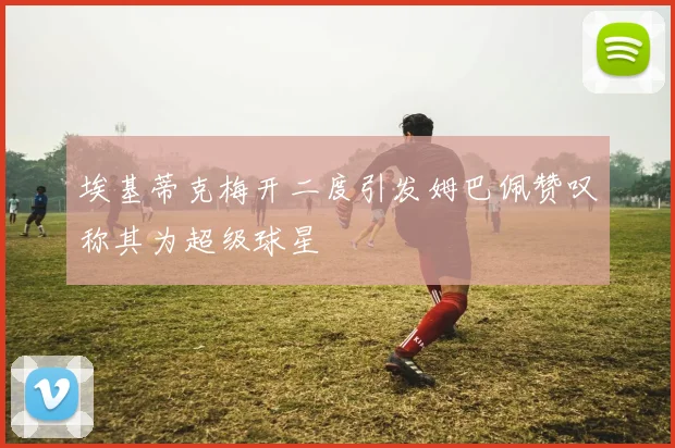 埃基蒂克梅开二度引发姆巴佩赞叹称其为超级球星