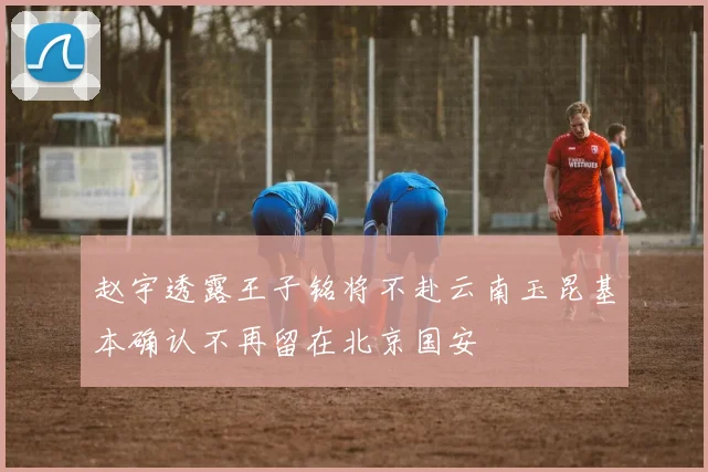 赵宇透露王子铭将不赴云南玉昆基本确认不再留在北京国安