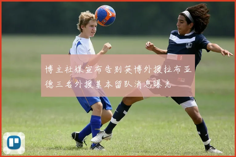 博主社媒宣布告别英博外援拉布亚德三名外援基本留队消息曝光