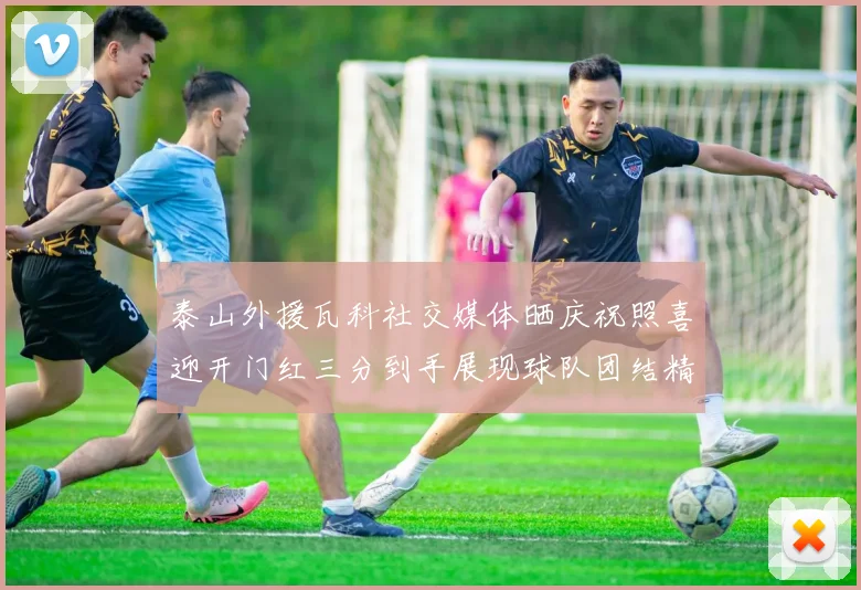 泰山外援瓦科社交媒体晒庆祝照喜迎开门红三分到手展现球队团结精神