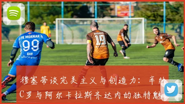 穆塞蒂谈完美主义与创造力：辛纳C罗与阿尔卡拉斯齐达内的独特魅力