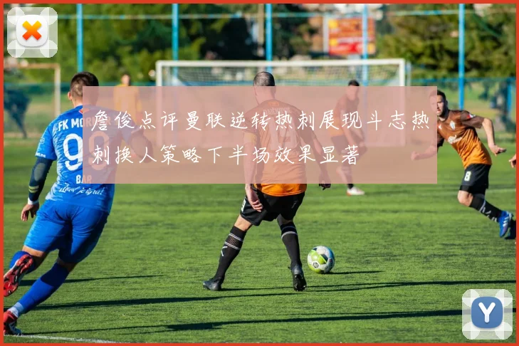 詹俊点评曼联逆转热刺展现斗志热刺换人策略下半场效果显著