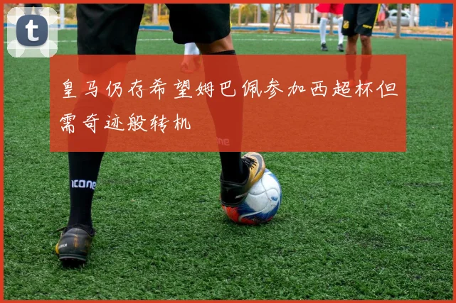 皇马仍存希望姆巴佩参加西超杯但需奇迹般转机