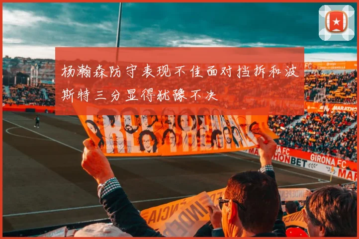 杨瀚森防守表现不佳面对挡拆和波斯特三分显得犹豫不决