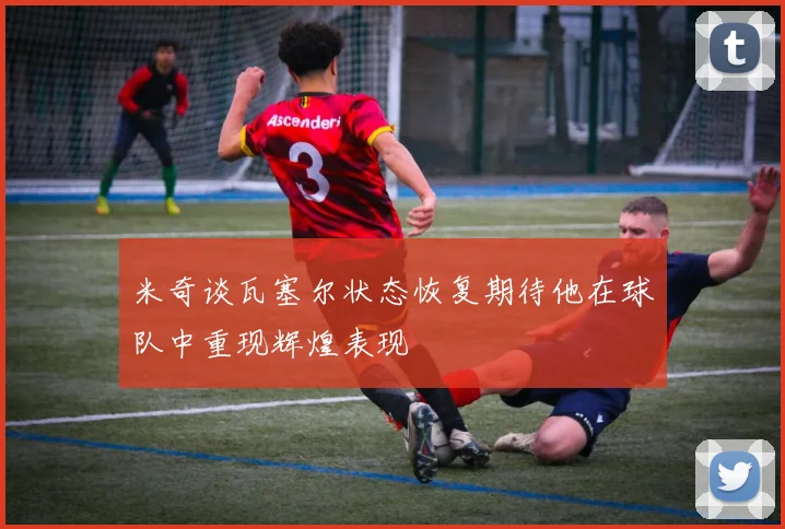 米奇谈瓦塞尔状态恢复期待他在球队中重现辉煌表现