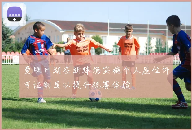曼联计划在新球场实施个人座位许可证制度以提升观赛体验