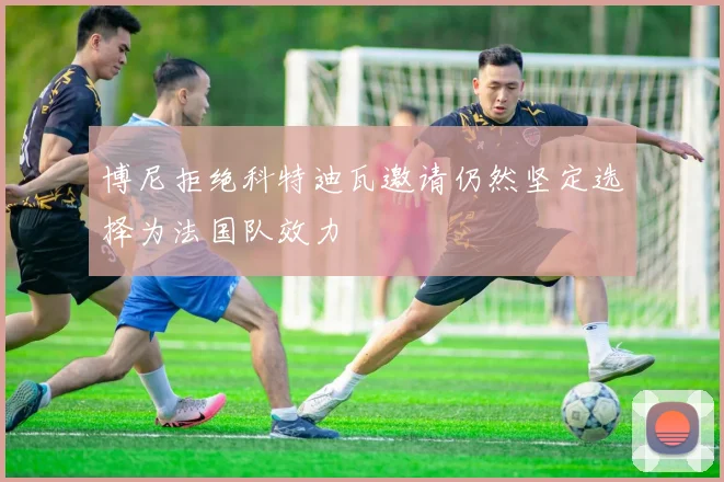 博尼拒绝科特迪瓦邀请仍然坚定选择为法国队效力