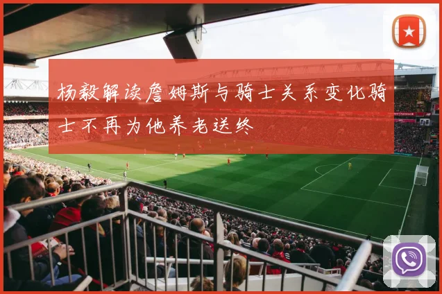 杨毅解读詹姆斯与骑士关系变化骑士不再为他养老送终