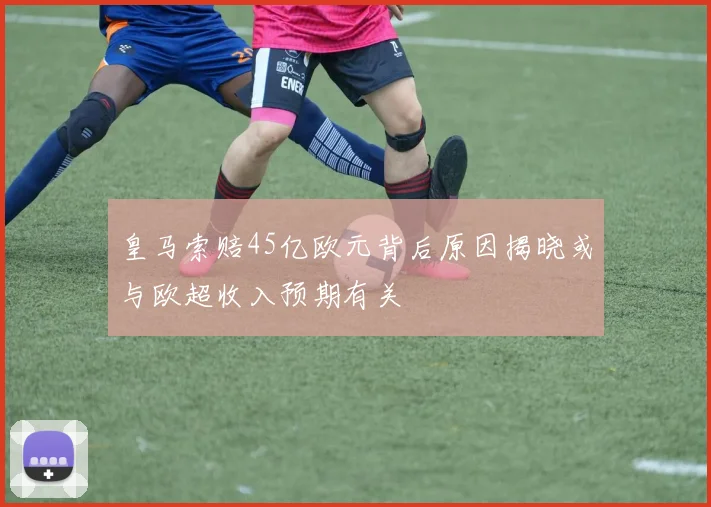皇马索赔45亿欧元背后原因揭晓或与欧超收入预期有关