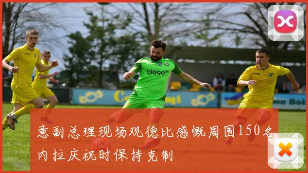 意副总理现场观德比感慨周围150名内拉庆祝时保持克制
