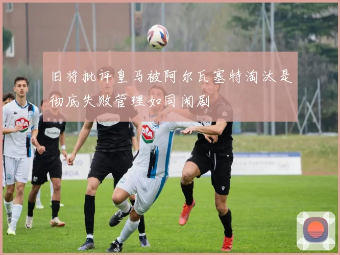 旧将批评皇马被阿尔瓦塞特淘汰是彻底失败管理如同闹剧