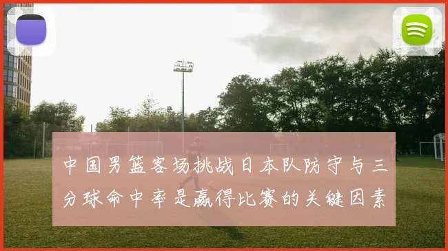 中国男篮客场挑战日本队防守与三分球命中率是赢得比赛的关键因素
