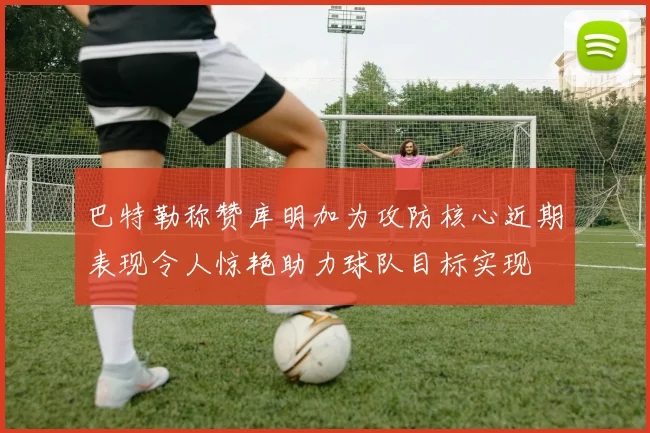 巴特勒称赞库明加为攻防核心近期表现令人惊艳助力球队目标实现