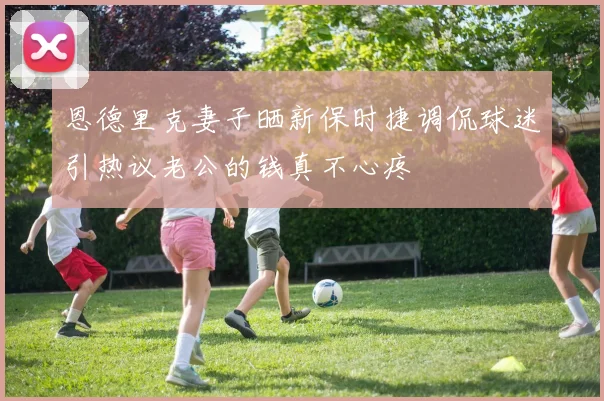 恩德里克妻子晒新保时捷调侃球迷引热议老公的钱真不心疼