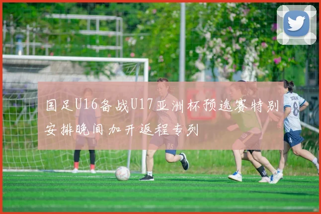 国足U16备战U17亚洲杯预选赛特别安排晚间加开返程专列