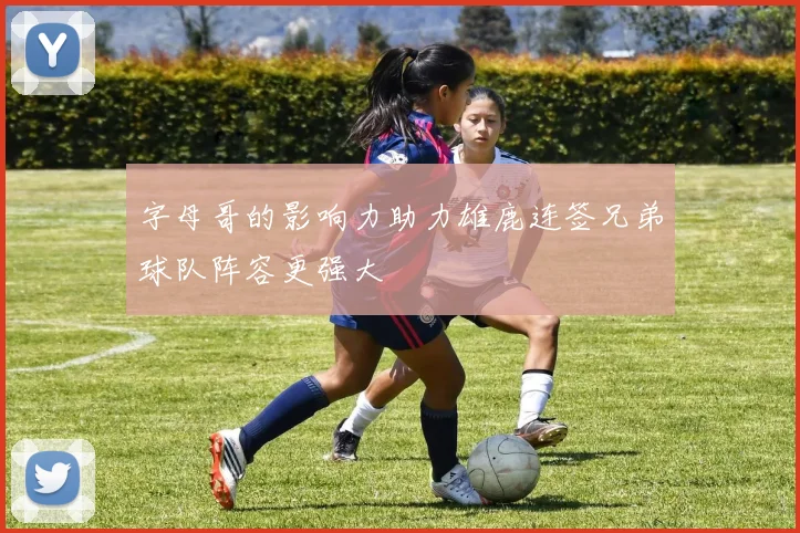 字母哥的影响力助力雄鹿连签兄弟球队阵容更强大