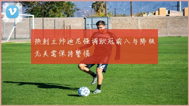 热刺主帅迪尼强调欧冠前八与降级无关需保持警惕