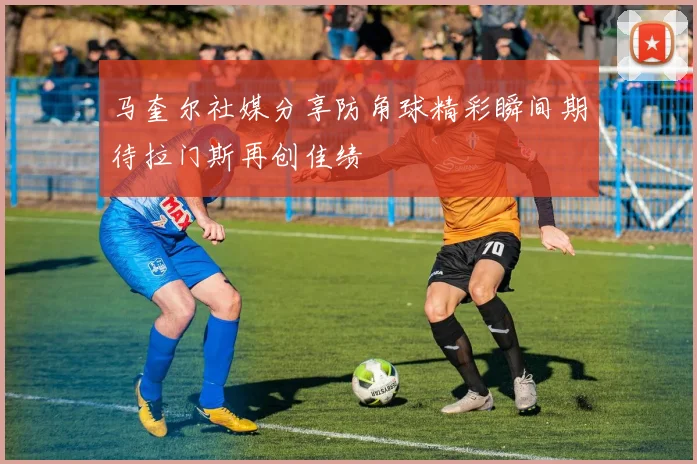 马奎尔社媒分享防角球精彩瞬间期待拉门斯再创佳绩