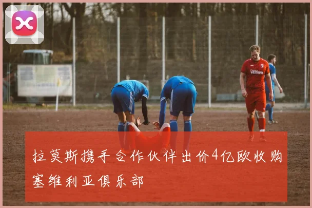 拉莫斯携手合作伙伴出价4亿欧收购塞维利亚俱乐部
