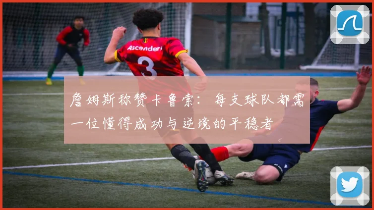 詹姆斯称赞卡鲁索：每支球队都需一位懂得成功与逆境的平稳者