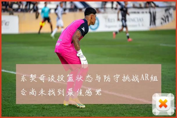东契奇谈投篮状态与防守挑战AR组合尚未找到最佳感觉