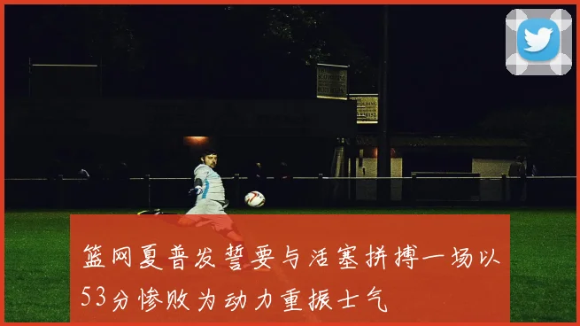 篮网夏普发誓要与活塞拼搏一场以53分惨败为动力重振士气