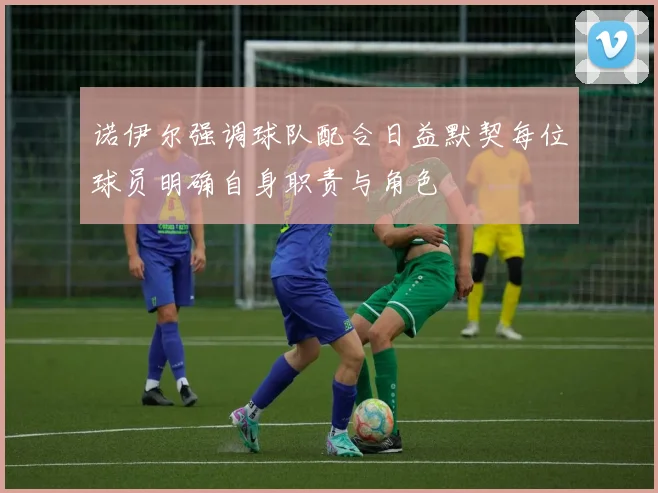 诺伊尔强调球队配合日益默契每位球员明确自身职责与角色