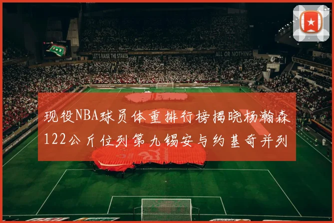 现役NBA球员体重排行榜揭晓杨瀚森122公斤位列第九锡安与约基奇并列第三