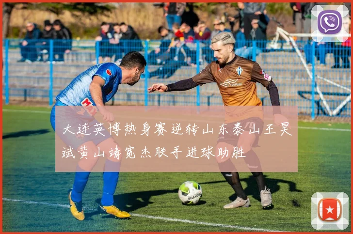 大连英博热身赛逆转山东泰山王昊斌黄山靖宽杰联手进球助胜