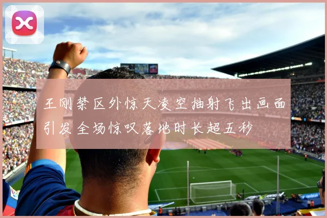 王刚禁区外惊天凌空抽射飞出画面引发全场惊叹落地时长超五秒